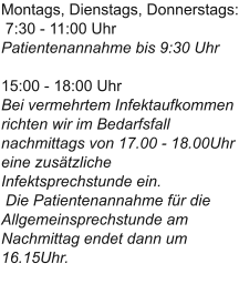 Montags, Dienstags, Donnerstags: 7:30 - 11:00 UhrPatientenannahme bis 9:30 Uhr15:00 - 18:00 UhrBei vermehrtem Infektaufkommen richten wir im Bedarfsfall nachmittags von 17.00 - 18.00Uhr eine zusätzliche Infektsprechstunde ein. Die Patientenannahme für die Allgemeinsprechstunde am Nachmittag endet dann um 16.15Uhr.